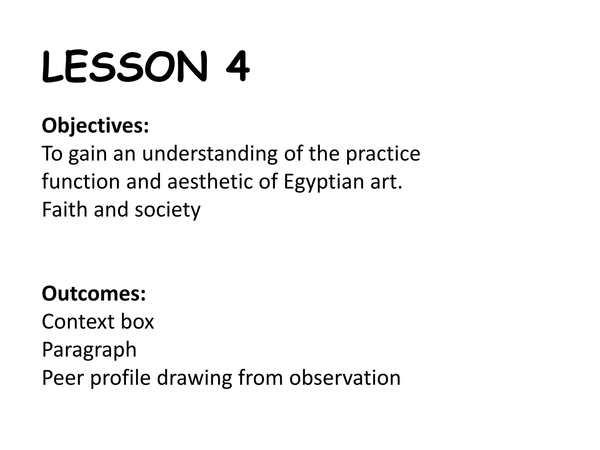 LESSON 4 
Objectives: 
To gain an understanding of the practice 
function and aesthetic of Egyptian art. 
Faith and society 
Outcomes: 
Context box 
Paragraph 
Peer profile drawing from observation 
 