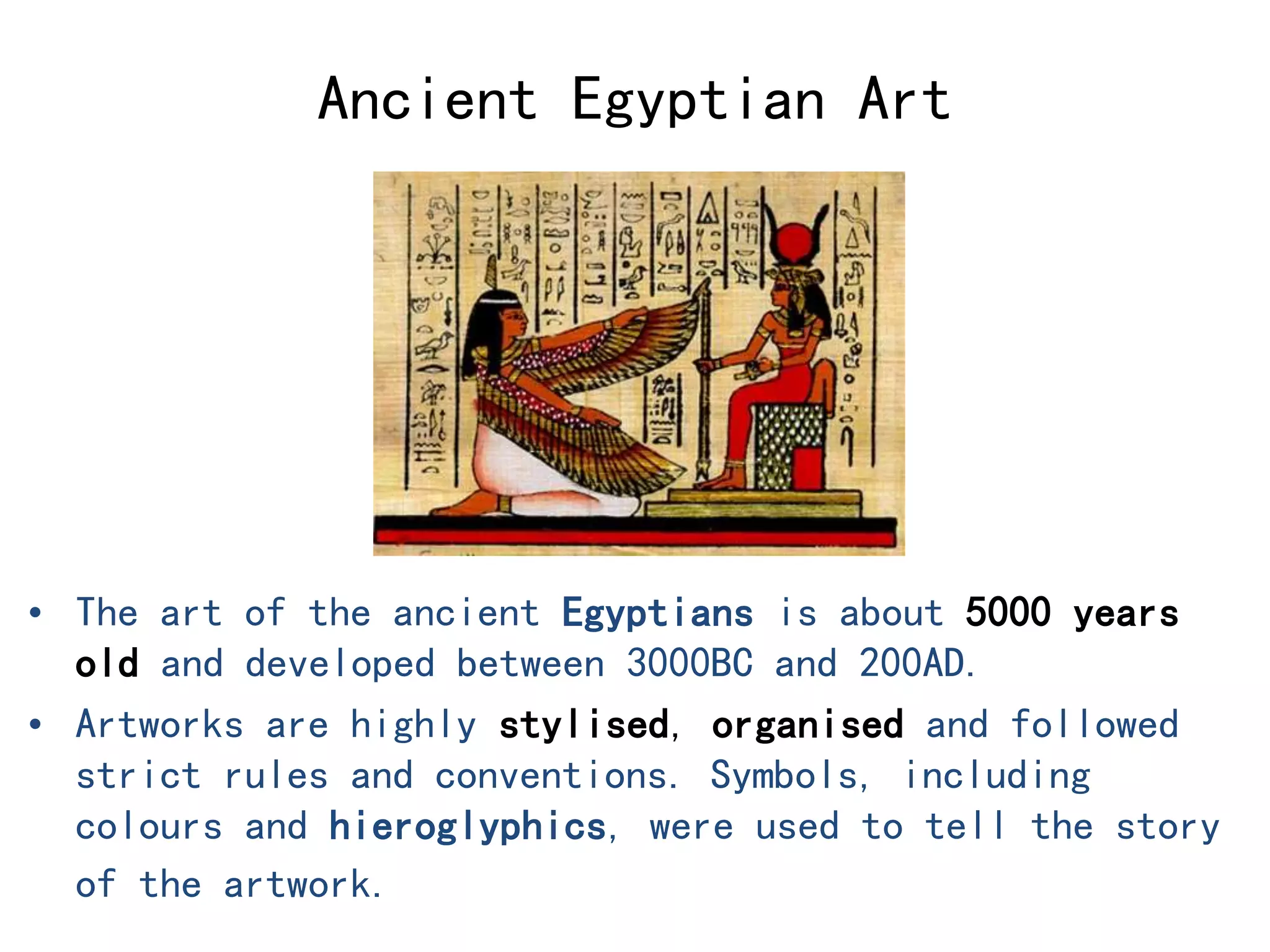 Ancient Egyptian Art 
• The art of the ancient Egyptians is about 5000 years 
old and developed between 3000BC and 200AD. 
• Artworks are highly stylised, organised and followed 
strict rules and conventions. Symbols, including 
colours and hieroglyphics, were used to tell the story 
of the artwork. 
 