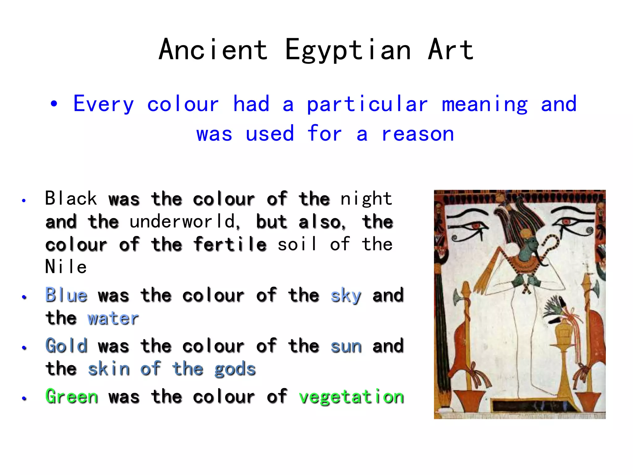 Ancient Egyptian Art 
• Every colour had a particular meaning and 
was used for a reason 
• Black was the colour of the night 
and the underworld, but also, the 
colour of the fertile soil of the 
Nile 
• Blue was the colour of the sky and 
the water 
• Gold was the colour of the sun and 
the skin of the gods 
• Green was the colour of vegetation 
 