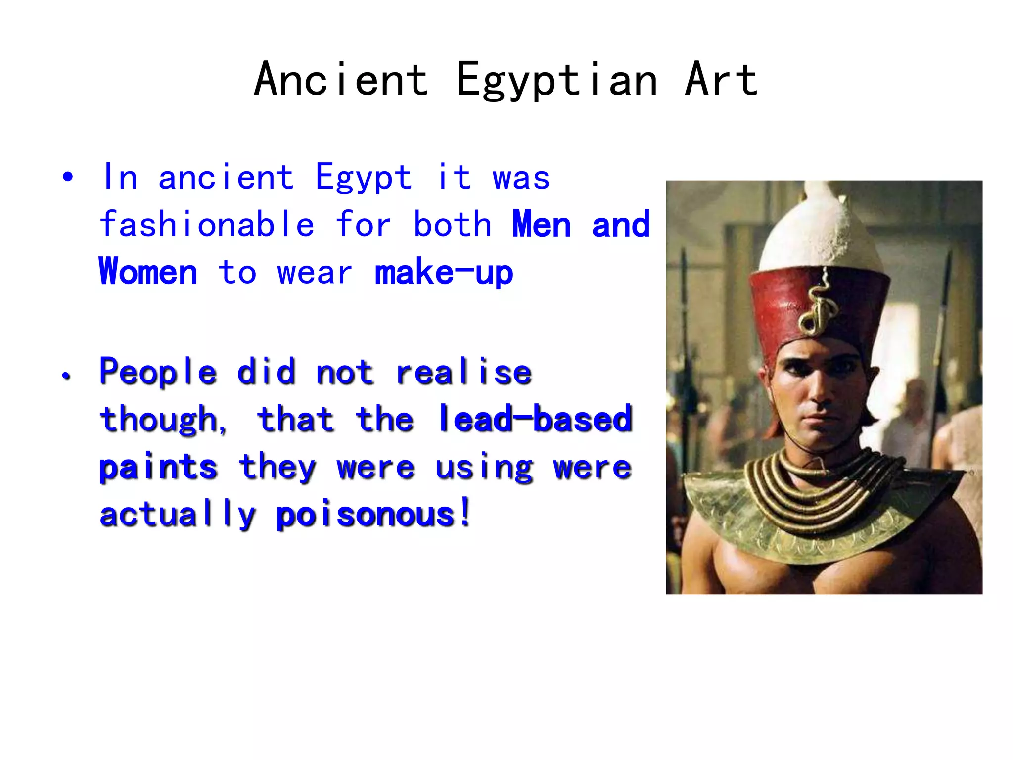 Ancient Egyptian Art 
• In ancient Egypt it was 
fashionable for both Men and 
Women to wear make-up 
• People did not realise 
though, that the lead-based 
paints they were using were 
actually poisonous! 
 