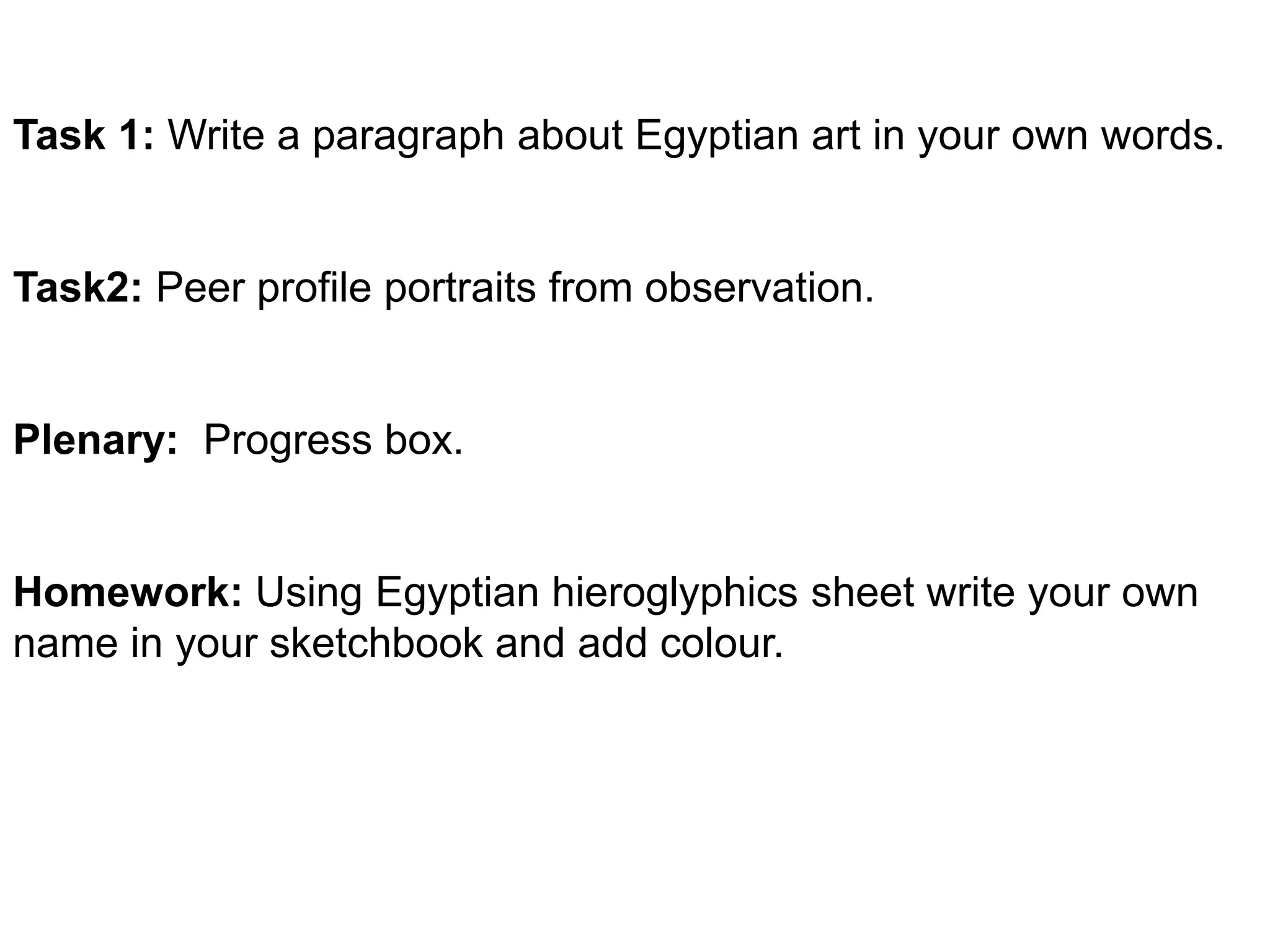 Task 1: Write a paragraph about Egyptian art in your own words. 
Task2: Peer profile portraits from observation. 
Plenary: Progress box. 
Homework: Using Egyptian hieroglyphics sheet write your own 
name in your sketchbook and add colour. 
 