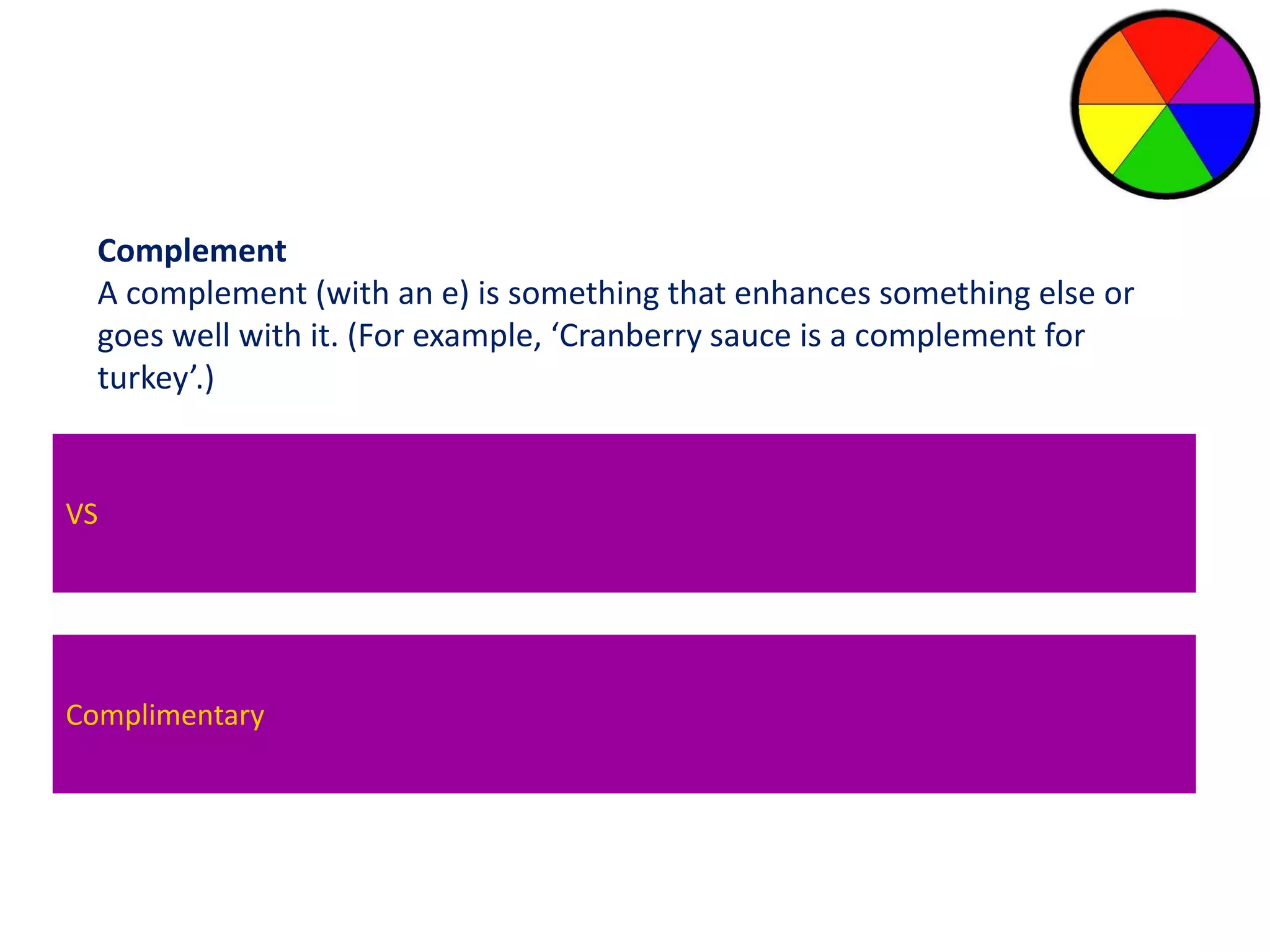 Complement 
A complement (with an e) is something that enhances something else or 
goes well with it. (For example, ‘Cranberry sauce is a complement for 
turkey’.) 
VS 
Compliment 
A compliment (with an I ) is an expression of praise. 
Complimentary 
(For Example, ‘My compliments to the chef for such a wonderful starter’) 
 
