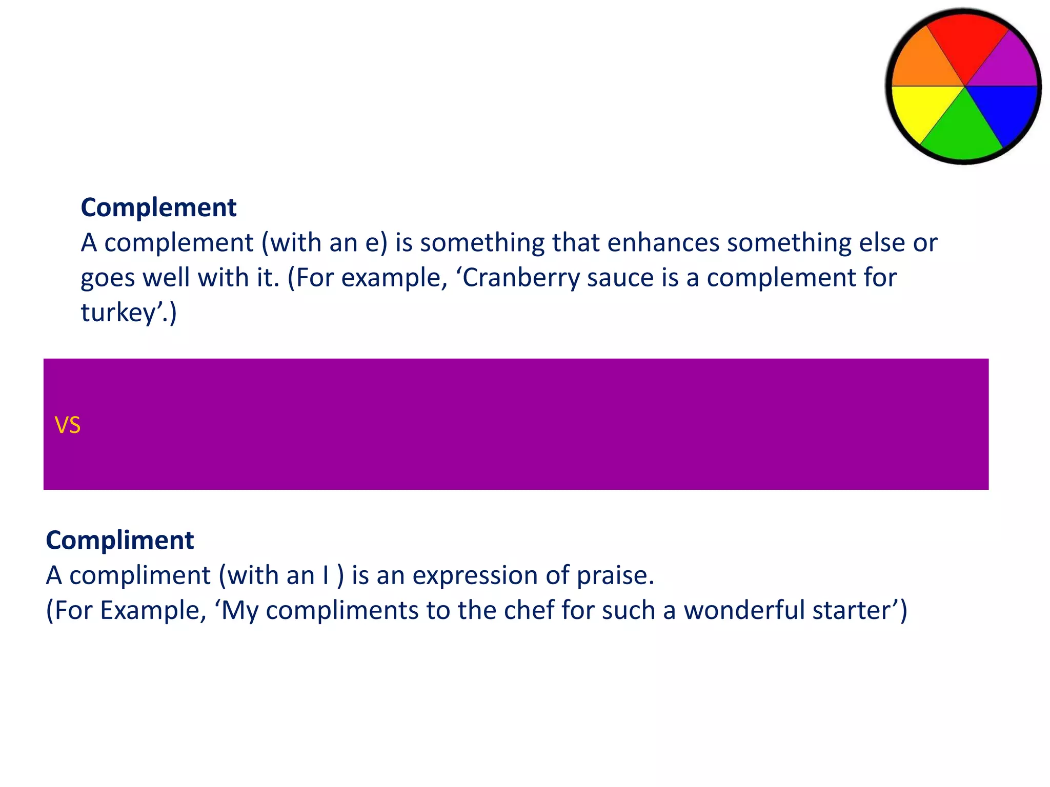 Complement 
A complement (with an e) is something that enhances something else or 
goes well with it. (For example, ‘Cranberry sauce is a complement for 
turkey’.) 
VS 
Compliment 
A compliment (with an I ) is an expression of praise. 
(For Example, ‘My compliments to the chef for such a wonderful starter’) 
 