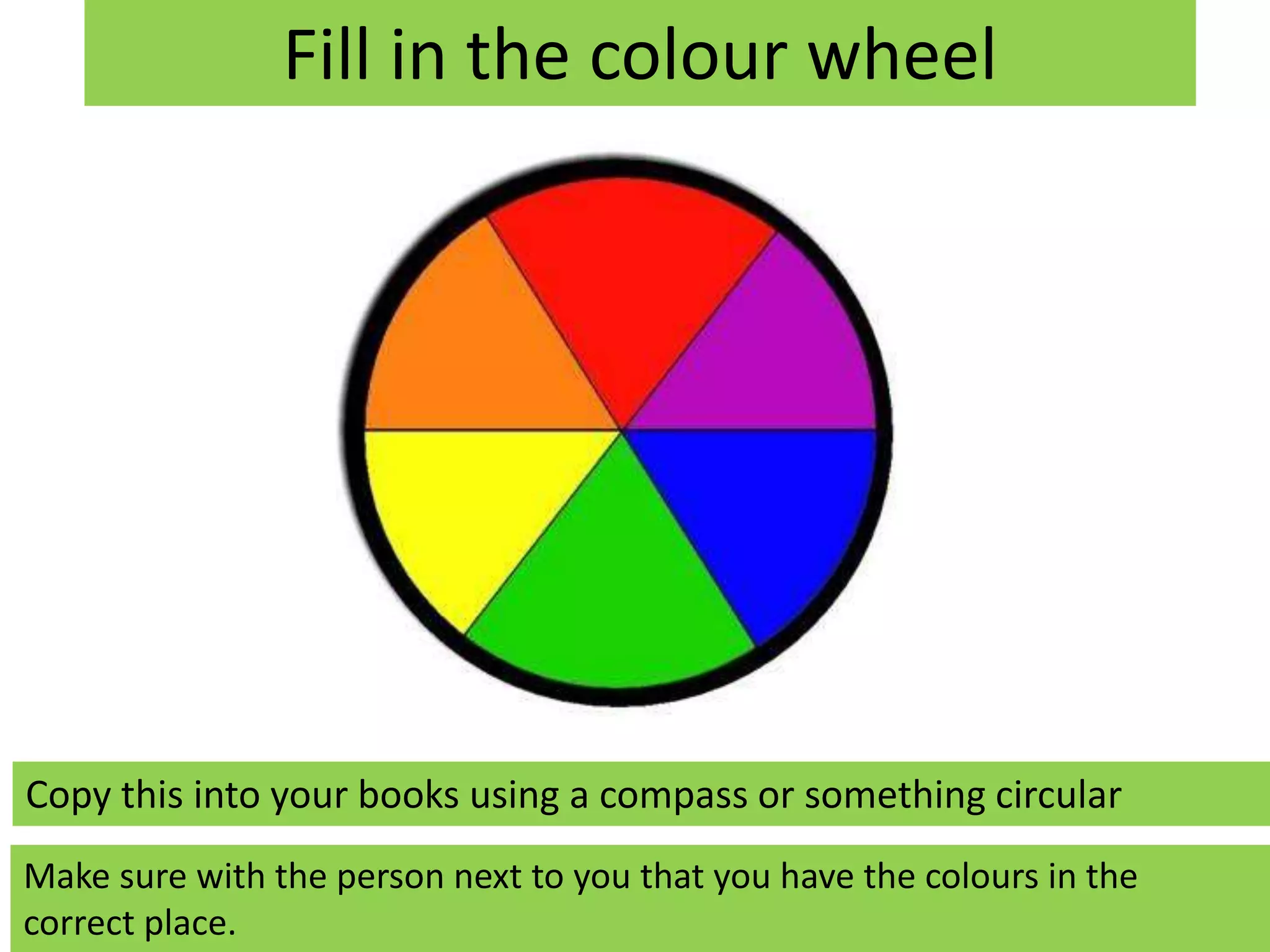 Fill in the colour wheel 
Copy this into your books using a compass or something circular 
Make sure with the person next to you that you have the colours in the 
correct place. 
 