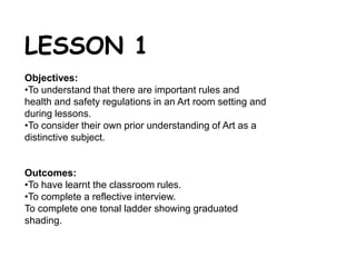 LESSON 1 
Objectives: 
•To understand that there are important rules and 
health and safety regulations in an Art room setting and 
during lessons. 
•To consider their own prior understanding of Art as a 
distinctive subject. 
Outcomes: 
•To have learnt the classroom rules. 
•To complete a reflective interview. 
To complete one tonal ladder showing graduated 
shading. 
 