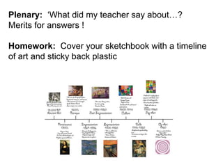 Plenary: ‘What did my teacher say about…? 
Merits for answers ! 
Homework: Cover your sketchbook with a timeline 
of art and sticky back plastic 
 