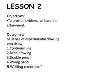 LESSON 2 
Objectives: 
•To provide evidence of baseline 
attainment. 
Outcomes: 
•A series of experimental drawing 
exercises. 
1.Continual line 
2.Blind drawing 
3.Double pencil 
4.Wrong hand 
5.Writting excersise* 
 