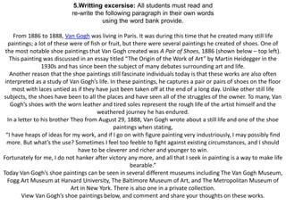 5.Writting excersise: All students must read and 
re-write the following paragraph in their own words 
using the word bank provide. 
From 1886 to 1888, Van Gogh was living in Paris. It was during this time that he created many still life 
paintings; a lot of these were of fish or fruit, but there were several paintings he created of shoes. One of 
the most notable shoe paintings that Van Gogh created was A Pair of Shoes, 1886 (shown below – top left). 
This painting was discussed in an essay titled “The Origin of the Work of Art” by Martin Heidegger in the 
1930s and has since been the subject of many debates surrounding art and life. 
Another reason that the shoe paintings still fascinate individuals today is that these works are also often 
interpreted as a study of Van Gogh’s life. In these paintings, he captures a pair or pairs of shoes on the floor 
most with laces untied as if they have just been taken off at the end of a long day. Unlike other still life 
subjects, the shoes have been to all the places and have seen all of the struggles of the owner. To many, Van 
Gogh’s shoes with the worn leather and tired soles represent the rough life of the artist himself and the 
weathered journey he has endured. 
In a letter to his brother Theo from August 29, 1888, Van Gogh wrote about a still life and one of the shoe 
paintings when stating, 
“I have heaps of ideas for my work, and if I go on with figure painting very industriously, I may possibly find 
more. But what’s the use? Sometimes I feel too feeble to fight against existing circumstances, and I should 
have to be cleverer and richer and younger to win. 
Fortunately for me, I do not hanker after victory any more, and all that I seek in painting is a way to make life 
bearable.” 
Today Van Gogh’s shoe paintings can be seen in several different museums including The Van Gogh Museum, 
Fogg Art Museum at Harvard University, The Baltimore Museum of Art, and The Metropolitan Museum of 
Art in New York. There is also one in a private collection. 
View Van Gogh’s shoe paintings below, and comment and share your thoughts on these works. 
 