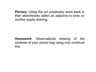 Plenary: Using the art vocabulary word bank in 
their sketchbooks select an adjective to write on 
another pupils drawing. 
Homework: Observational drawing of the 
contents of your school bag using only continual 
line. 
 