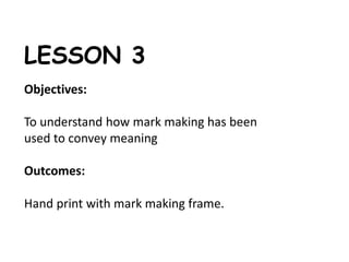 LESSON 3 
Objectives: 
To understand how mark making has been 
used to convey meaning 
Outcomes: 
Hand print with mark making frame. 
 