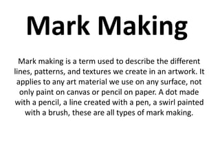 Mark Making 
Mark making is a term used to describe the different 
lines, patterns, and textures we create in an artwork. It 
applies to any art material we use on any surface, not 
only paint on canvas or pencil on paper. A dot made 
with a pencil, a line created with a pen, a swirl painted 
with a brush, these are all types of mark making. 
 