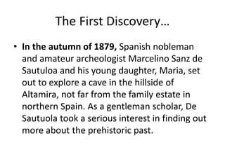 The First Discovery… 
• In the autumn of 1879, Spanish nobleman 
and amateur archeologist Marcelino Sanz de 
Sautuloa and his young daughter, Maria, set 
out to explore a cave in the hillside of 
Altamira, not far from the family estate in 
northern Spain. As a gentleman scholar, De 
Sautuola took a serious interest in finding out 
more about the prehistoric past. 
 