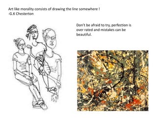 Art like morality consists of drawing the line somewhere ! 
-G.K Chesterton 
Don’t be afraid to try, perfection is 
over rated and mistakes can be 
beautiful. 
 