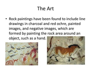 The Art 
• Rock paintings have been found to include line 
drawings in charcoal and red ochre, painted 
images, and negative images, which are 
formed by painting the rock area around an 
object, such as a hand. 
 