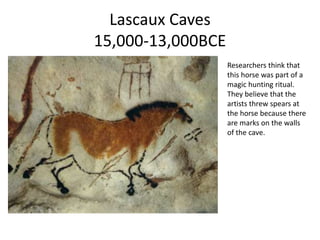 Lascaux Caves 
15,000-13,000BCE 
Researchers think that 
this horse was part of a 
magic hunting ritual. 
They believe that the 
artists threw spears at 
the horse because there 
are marks on the walls 
of the cave. 
 