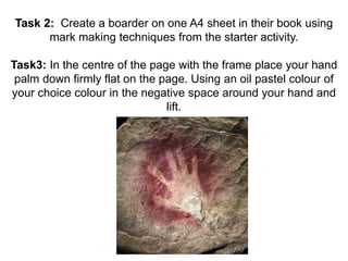 Task 2: Create a boarder on one A4 sheet in their book using 
mark making techniques from the starter activity. 
Task3: In the centre of the page with the frame place your hand 
palm down firmly flat on the page. Using an oil pastel colour of 
your choice colour in the negative space around your hand and 
lift. 
 