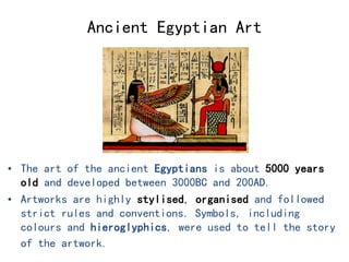 Ancient Egyptian Art 
• The art of the ancient Egyptians is about 5000 years 
old and developed between 3000BC and 200AD. 
• Artworks are highly stylised, organised and followed 
strict rules and conventions. Symbols, including 
colours and hieroglyphics, were used to tell the story 
of the artwork. 
 