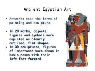 Ancient Egyptian Art 
• Artworks took the forms of 
painting and sculpture. 
• In 2D works, objects, 
figures and symbols were 
depicted as clearly 
outlined, flat shapes. 
• In 3D sculptures, figures 
of importance were shown in 
basic poses with their 
left foot forward 
 