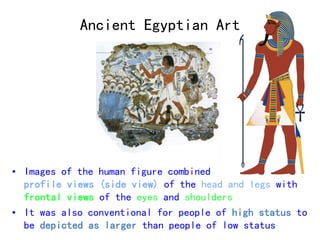 Ancient Egyptian Art 
• Images of the human figure combined 
profile views (side view) of the head and legs with 
frontal views of the eyes and shoulders 
• It was also conventional for people of high status to 
be depicted as larger than people of low status 
 