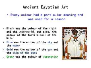 Ancient Egyptian Art 
• Every colour had a particular meaning and 
was used for a reason 
• Black was the colour of the night 
and the underworld, but also, the 
colour of the fertile soil of the 
Nile 
• Blue was the colour of the sky and 
the water 
• Gold was the colour of the sun and 
the skin of the gods 
• Green was the colour of vegetation 
 