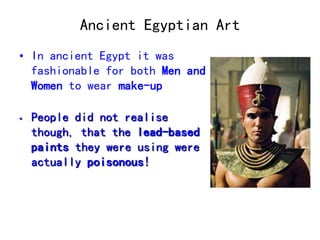 Ancient Egyptian Art 
• In ancient Egypt it was 
fashionable for both Men and 
Women to wear make-up 
• People did not realise 
though, that the lead-based 
paints they were using were 
actually poisonous! 
 