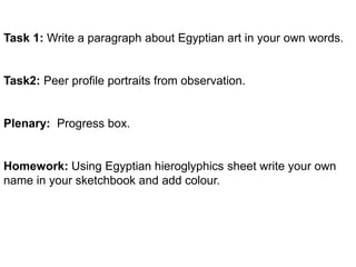 Task 1: Write a paragraph about Egyptian art in your own words. 
Task2: Peer profile portraits from observation. 
Plenary: Progress box. 
Homework: Using Egyptian hieroglyphics sheet write your own 
name in your sketchbook and add colour. 
 