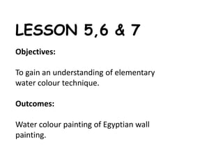 LESSON 5,6 & 7 
Objectives: 
To gain an understanding of elementary 
water colour technique. 
Outcomes: 
Water colour painting of Egyptian wall 
painting. 
 