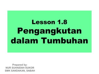 Lesson 1.8
    Pengangkutan
   dalam Tumbuhan

     Prepared by:
NUR SUHAIDAH SUKOR
SMK SANDAKAN, SABAH
 