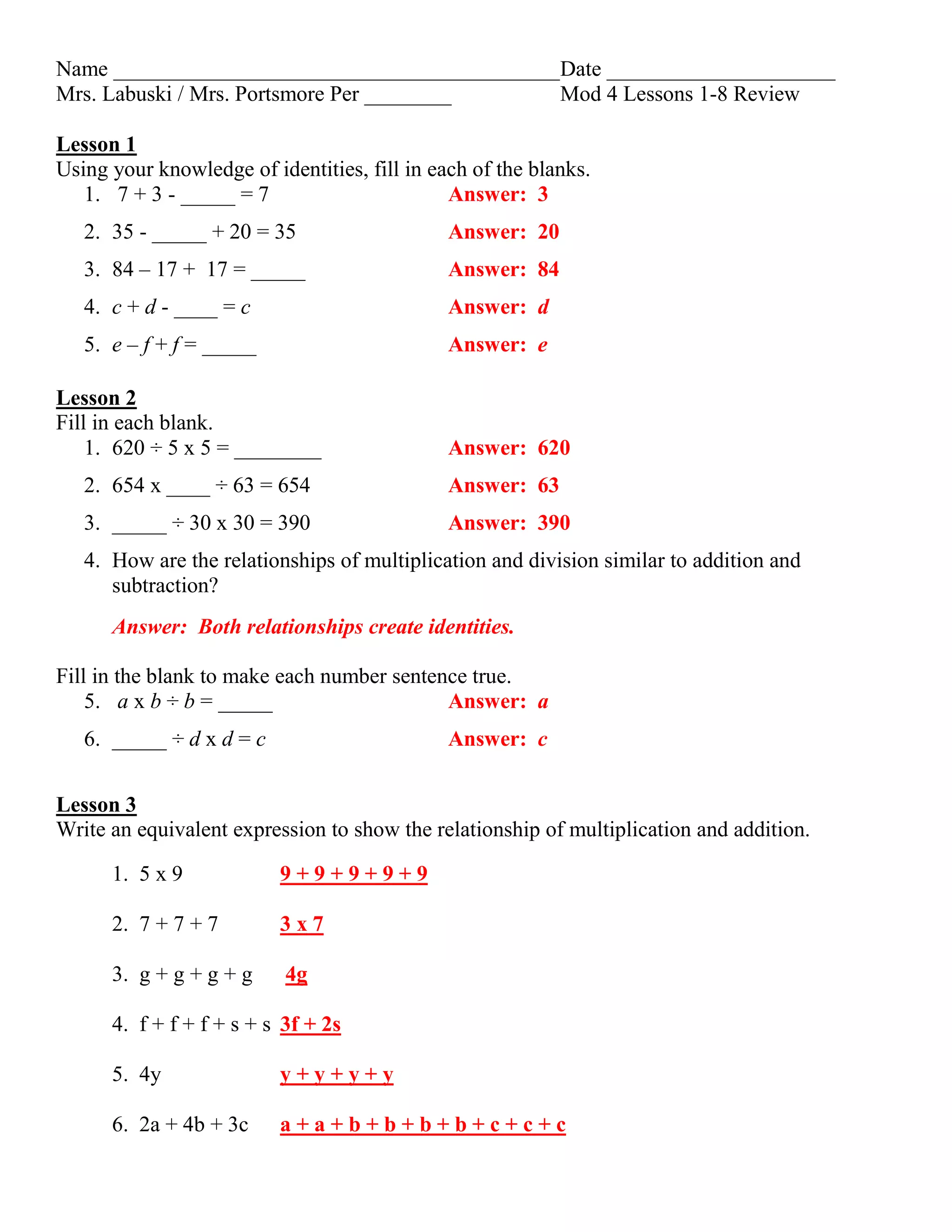 Name _________________________________________Date _____________________
Mrs. Labuski / Mrs. Portsmore Per ________ Mod 4 Lessons 1-8 Review
Lesson 1
Using your knowledge of identities, fill in each of the blanks.
1. 7 + 3 - _____ = 7 Answer: 3
2. 35 - _____ + 20 = 35 Answer: 20
3. 84 – 17 + 17 = _____ Answer: 84
4. c + d - ____ = c Answer: d
5. e – f + f = _____ Answer: e
Lesson 2
Fill in each blank.
1. 620 ÷ 5 x 5 = ________ Answer: 620
2. 654 x ____ ÷ 63 = 654 Answer: 63
3. _____ ÷ 30 x 30 = 390 Answer: 390
4. How are the relationships of multiplication and division similar to addition and
subtraction?
Answer: Both relationships create identities.
Fill in the blank to make each number sentence true.
5. a x b ÷ b = _____ Answer: a
6. _____ ÷ d x d = c Answer: c
Lesson 3
Write an equivalent expression to show the relationship of multiplication and addition.
1. 5 x 9 9 + 9 + 9 + 9 + 9
2. 7 + 7 + 7 3 x 7
3. g + g + g + g 4g
4. f + f + f + s + s 3f + 2s
5. 4y y + y + y + y
6. 2a + 4b + 3c a + a + b + b + b + b + c + c + c
 