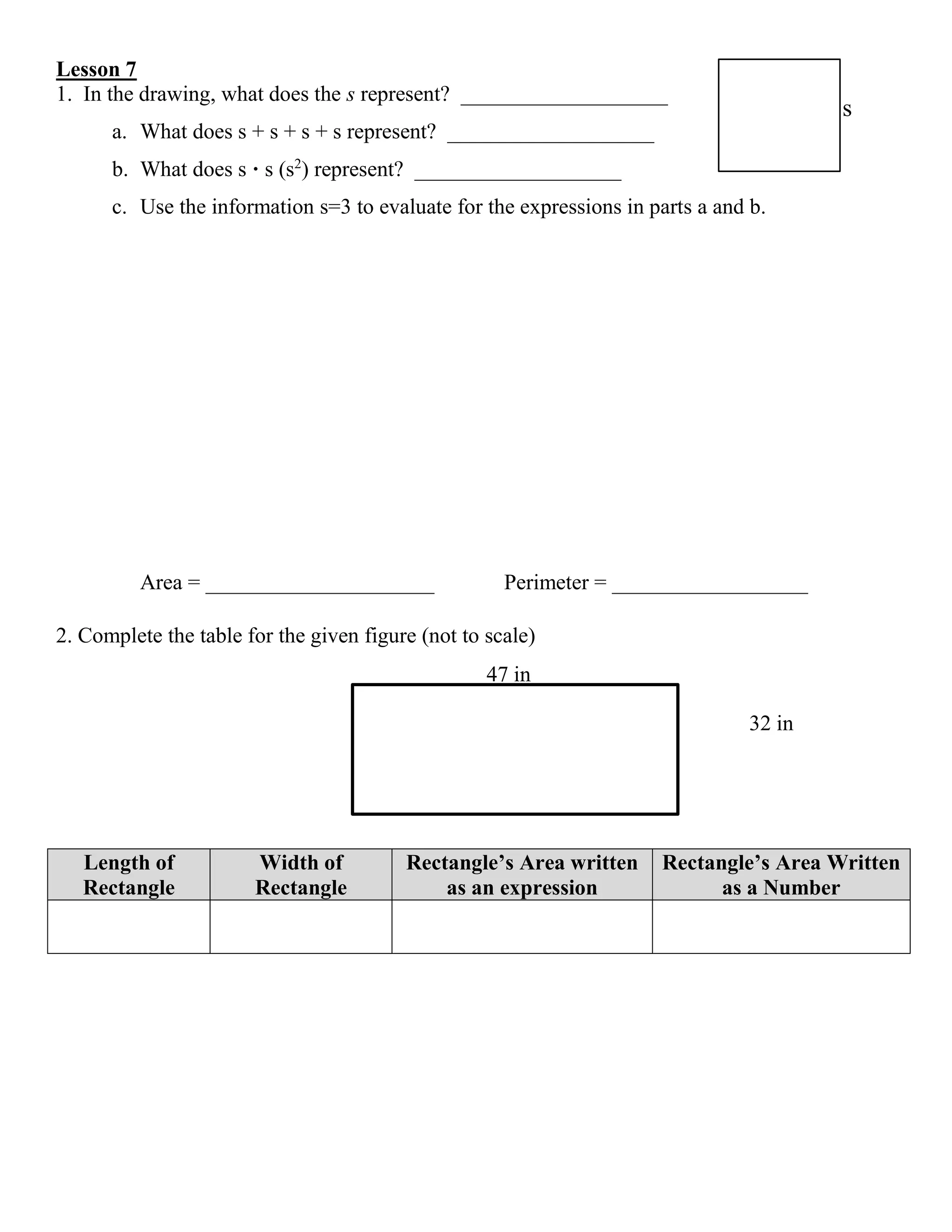 Lesson 7
1. In the drawing, what does the s represent? ___________________
a. What does s + s + s + s represent? ___________________
b. What does s · s (s2
) represent? ___________________
c. Use the information s=3 to evaluate for the expressions in parts a and b.
Area = _____________________ Perimeter = __________________
2. Complete the table for the given figure (not to scale)
Length of
Rectangle
Width of
Rectangle
Rectangle’s Area written
as an expression
Rectangle’s Area Written
as a Number
s
32 in
47 in
 