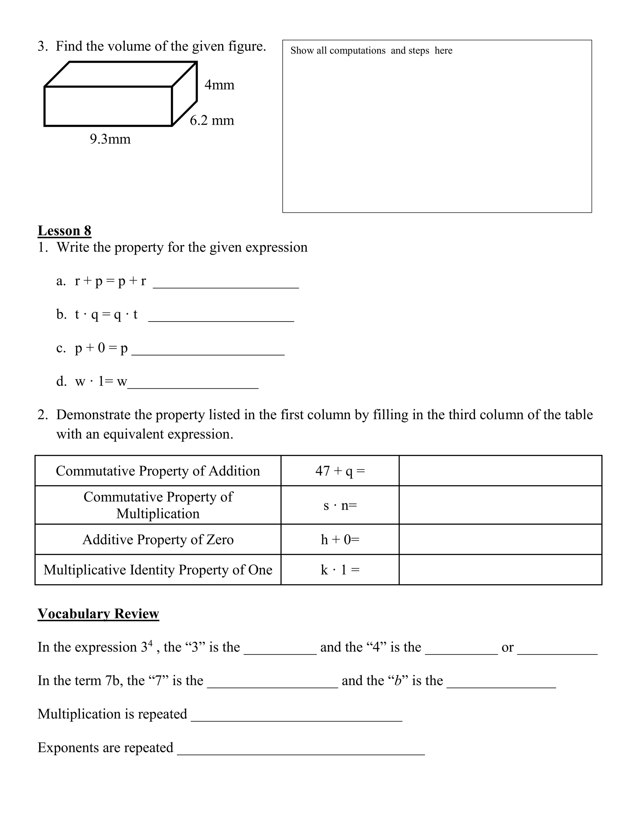 3. Find the volume of the given figure.
Lesson 8
1. Write the property for the given expression
a. r + p = p + r ____________________
b. t · q = q · t ____________________
c. p + 0 = p _____________________
d. w · 1= w__________________
2. Demonstrate the property listed in the first column by filling in the third column of the table
with an equivalent expression.
Commutative Property of Addition 47 + q =
Commutative Property of
Multiplication
s · n=
Additive Property of Zero h + 0=
Multiplicative Identity Property of One k · 1 =
Vocabulary Review
In the expression 34
, the “3” is the __________ and the “4” is the __________ or ___________
In the term 7b, the “7” is the __________________ and the “b” is the _______________
Multiplication is repeated _____________________________
Exponents are repeated __________________________________
4mm
6.2 mm
9.3mm
Show all computations and steps here
 