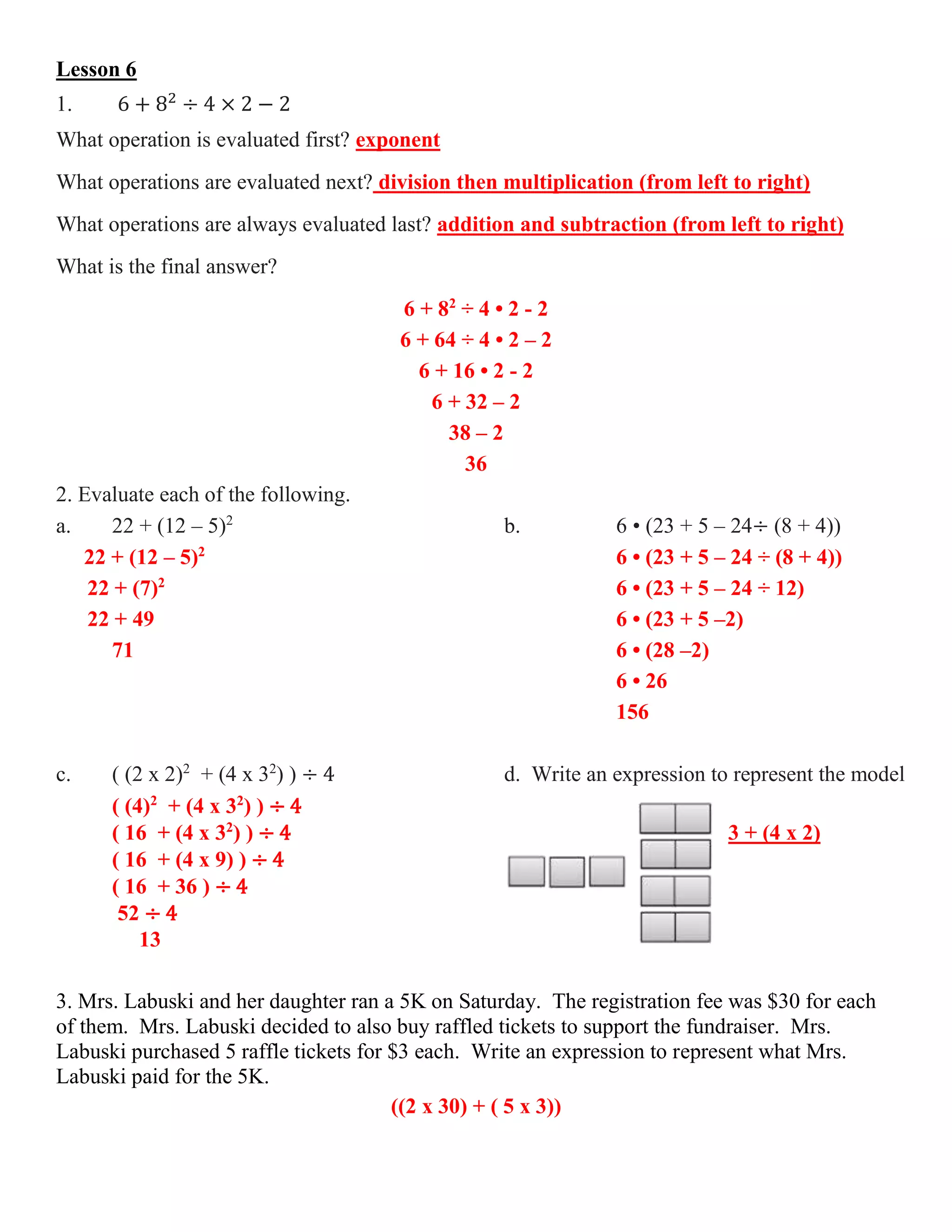 Lesson 6
1. 6 + 82
÷ 4 × 2 − 2
What operation is evaluated first? exponent
What operations are evaluated next? division then multiplication (from left to right)
What operations are always evaluated last? addition and subtraction (from left to right)
What is the final answer?
6 + 82
÷ 4 • 2 - 2
6 + 64 ÷ 4 • 2 – 2
6 + 16 • 2 - 2
6 + 32 – 2
38 – 2
36
2. Evaluate each of the following.
a. 22 + (12 – 5)2
b. 6 • (23 + 5 – 24÷ (8 + 4))
22 + (12 – 5)2
6 • (23 + 5 – 24 ÷ (8 + 4))
22 + (7)2
6 • (23 + 5 – 24 ÷ 12)
22 + 49 6 • (23 + 5 –2)
71 6 • (28 –2)
6 • 26
156
c. ( (2 x 2)2
+ (4 x 32
) ) ÷ 4 d. Write an expression to represent the model
( (4)2
+ (4 x 32
) ) ÷ 4
( 16 + (4 x 32
) ) ÷ 4 3 + (4 x 2)
( 16 + (4 x 9) ) ÷ 4
( 16 + 36 ) ÷ 4
52 ÷ 4
13
3. Mrs. Labuski and her daughter ran a 5K on Saturday. The registration fee was $30 for each
of them. Mrs. Labuski decided to also buy raffled tickets to support the fundraiser. Mrs.
Labuski purchased 5 raffle tickets for $3 each. Write an expression to represent what Mrs.
Labuski paid for the 5K.
((2 x 30) + ( 5 x 3))
 