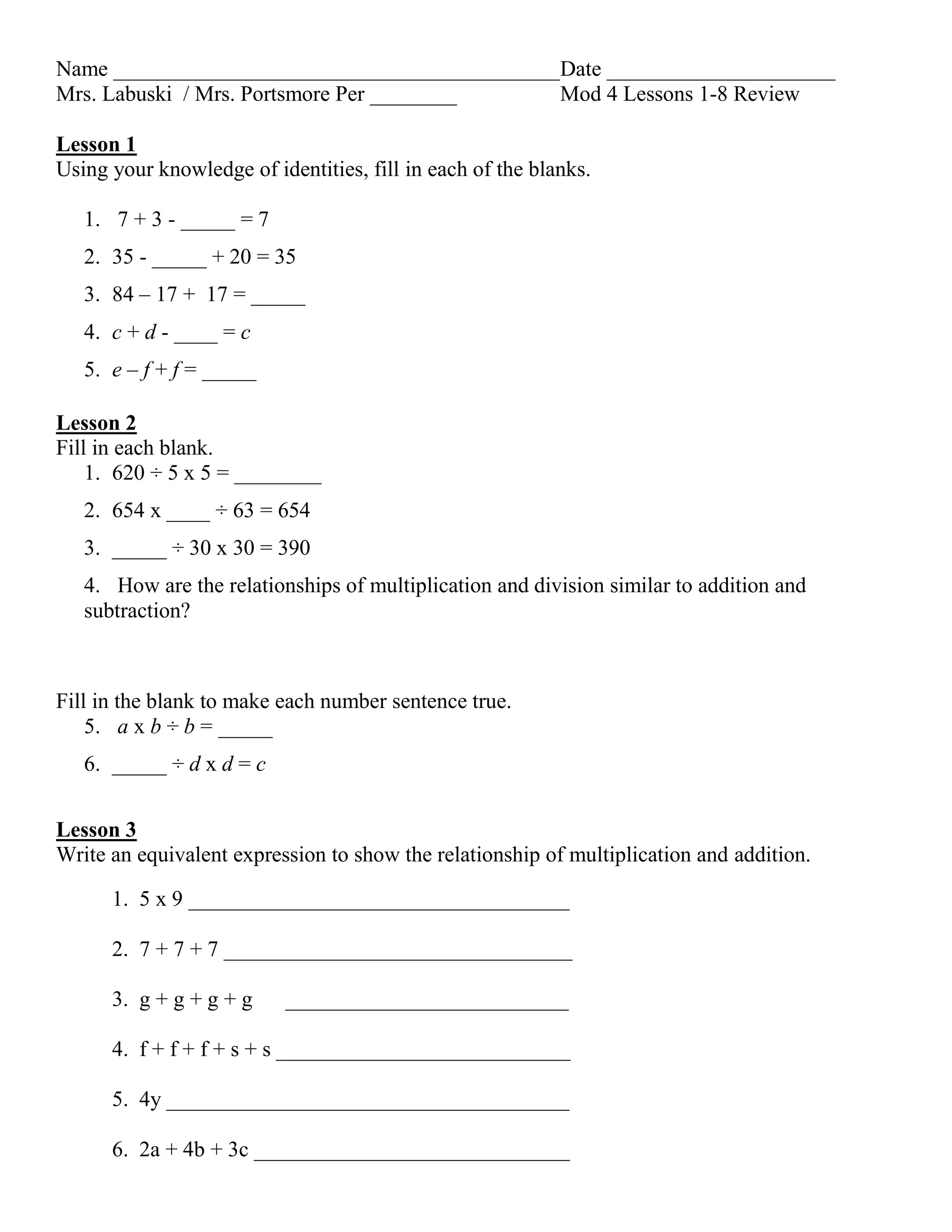Name _________________________________________Date _____________________
Mrs. Labuski / Mrs. Portsmore Per ________ Mod 4 Lessons 1-8 Review
Lesson 1
Using your knowledge of identities, fill in each of the blanks.
1. 7 + 3 - _____ = 7
2. 35 - _____ + 20 = 35
3. 84 – 17 + 17 = _____
4. c + d - ____ = c
5. e – f + f = _____
Lesson 2
Fill in each blank.
1. 620 ÷ 5 x 5 = ________
2. 654 x ____ ÷ 63 = 654
3. _____ ÷ 30 x 30 = 390
4. How are the relationships of multiplication and division similar to addition and
subtraction?
Fill in the blank to make each number sentence true.
5. a x b ÷ b = _____
6. _____ ÷ d x d = c
Lesson 3
Write an equivalent expression to show the relationship of multiplication and addition.
1. 5 x 9 ___________________________________
2. 7 + 7 + 7 ________________________________
3. g + g + g + g __________________________
4. f + f + f + s + s ___________________________
5. 4y _____________________________________
6. 2a + 4b + 3c _____________________________
 