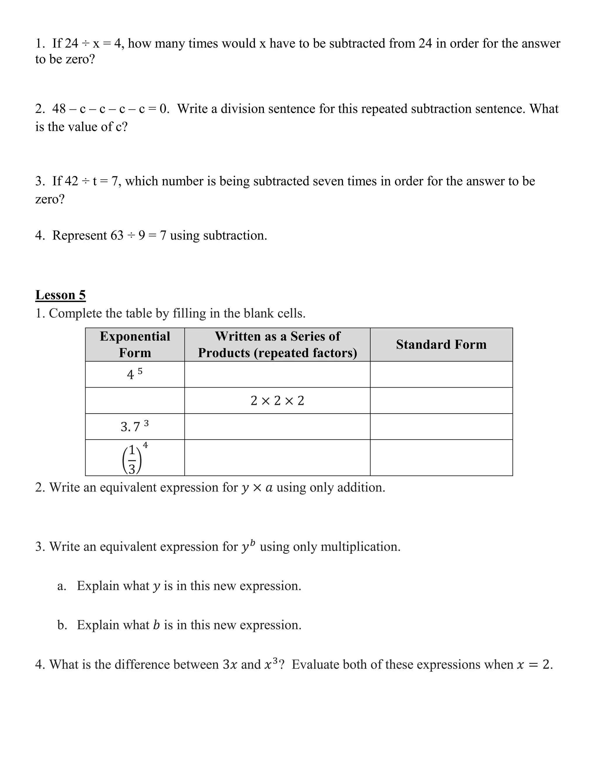 1. If 24 ÷ x = 4, how many times would x have to be subtracted from 24 in order for the answer
to be zero?
2. 48 – c – c – c – c = 0. Write a division sentence for this repeated subtraction sentence. What
is the value of c?
3. If 42 ÷ t = 7, which number is being subtracted seven times in order for the answer to be
zero?
4. Represent 63 ÷ 9 = 7 using subtraction.
Lesson 5
1. Complete the table by filling in the blank cells.
Exponential
Form
Written as a Series of
Products (repeated factors)
Standard Form
4 5
2 × 2 × 2
3. 7 3
(
1
3
)
4
2. Write an equivalent expression for 𝑦 × 𝑎 using only addition.
3. Write an equivalent expression for 𝑦 𝑏
using only multiplication.
a. Explain what 𝑦 is in this new expression.
b. Explain what 𝑏 is in this new expression.
4. What is the difference between 3𝑥 and 𝑥3
? Evaluate both of these expressions when 𝑥 = 2.
 