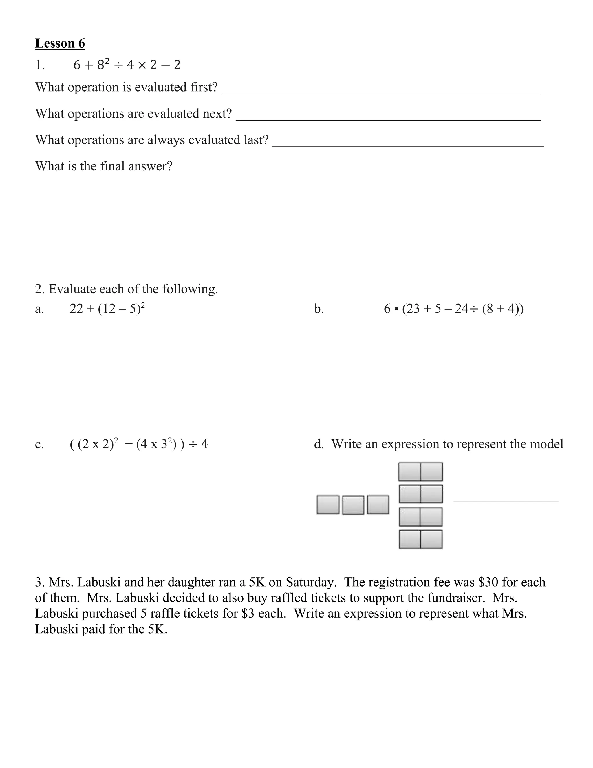 Lesson 6
1. 6 + 82
÷ 4 × 2 − 2
What operation is evaluated first? _______________________________________________
What operations are evaluated next? _____________________________________________
What operations are always evaluated last? ________________________________________
What is the final answer?
2. Evaluate each of the following.
a. 22 + (12 – 5)2
b. 6 • (23 + 5 – 24÷ (8 + 4))
c. ( (2 x 2)2
+ (4 x 32
) ) ÷ 4 d. Write an expression to represent the model
__________________
3. Mrs. Labuski and her daughter ran a 5K on Saturday. The registration fee was $30 for each
of them. Mrs. Labuski decided to also buy raffled tickets to support the fundraiser. Mrs.
Labuski purchased 5 raffle tickets for $3 each. Write an expression to represent what Mrs.
Labuski paid for the 5K.
 