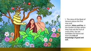 • The story of the Book of
Genesis places the first
man and
woman, Adam and Eve, in
the Garden of Eden where
they may eat the fruit of
many trees, but are
forbidden by God to eat
from the tree of
knowledge of good and
evil.
 