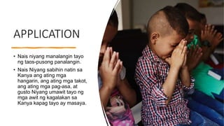 APPLICATION
• Nais niyang manalangin tayo
ng taos-pusong panalangin.
• Nais Niyang sabihin natin sa
Kanya ang ating mga
hangarin, ang ating mga takot,
ang ating mga pag-asa, at
gusto Niyang umawit tayo ng
mga awit ng kagalakan sa
Kanya kapag tayo ay masaya.
 