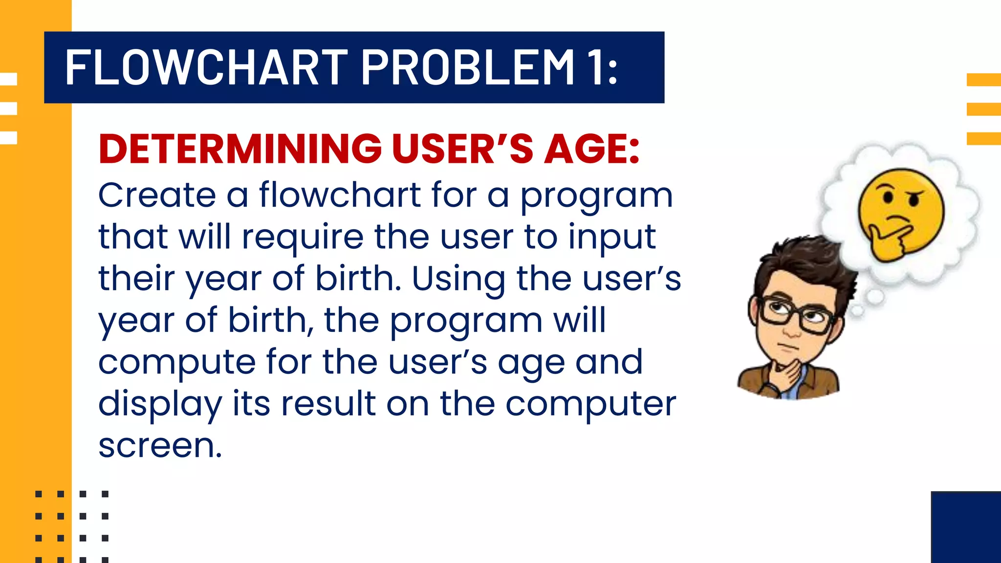 FLOWCHART PROBLEM 1: DETERMINING USER’S AGE: Create a flowchart for a program that will require the user to input their year of birth. Using the user’s year of birth, the program will compute for the user’s age and display its result on the computer screen. 