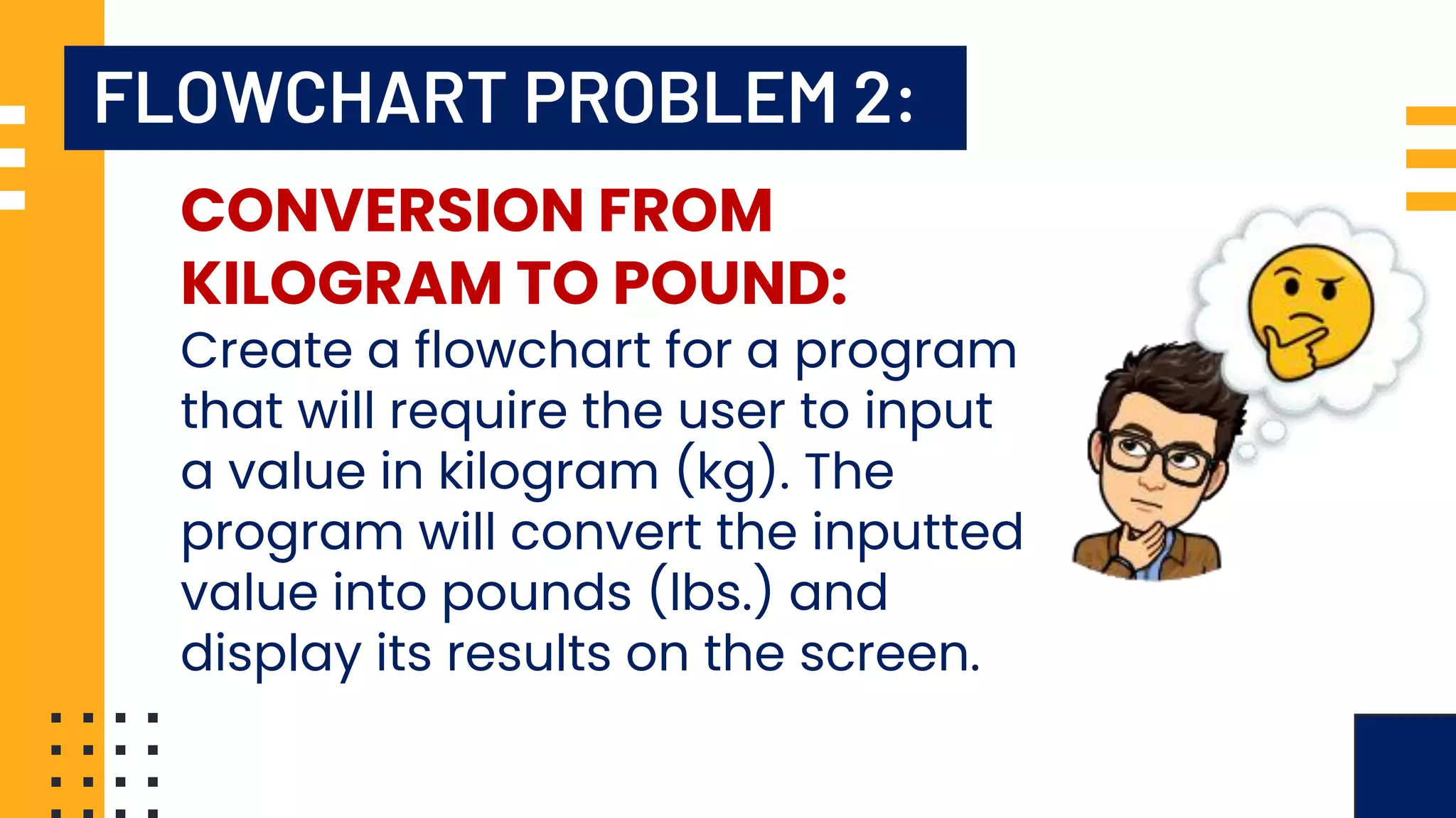 FLOWCHART PROBLEM 2: CONVERSION FROM KILOGRAM TO POUND: Create a flowchart for a program that will require the user to input a value in kilogram (kg). The program will convert the inputted value into pounds (lbs.) and display its results on the screen. 
