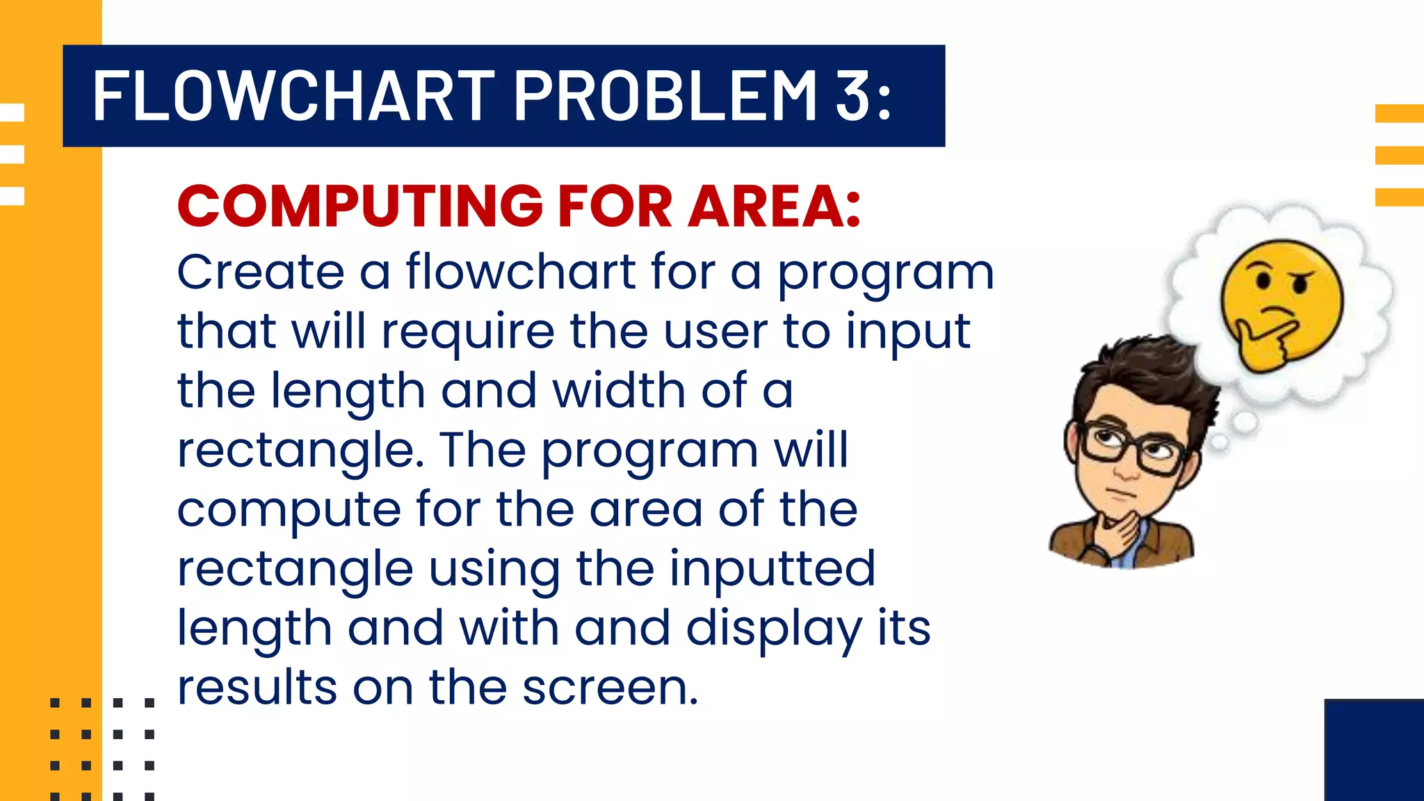 FLOWCHART PROBLEM 3: COMPUTING FOR AREA: Create a flowchart for a program that will require the user to input the length and width of a rectangle. The program will compute for the area of the rectangle using the inputted length and with and display its results on the screen. 
