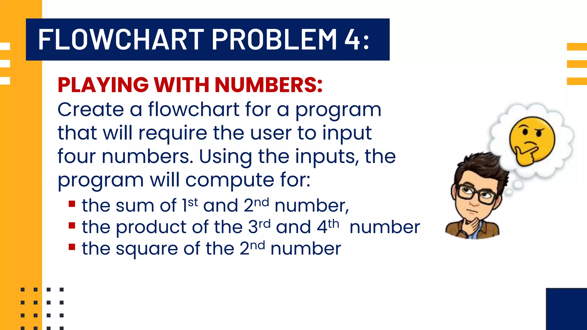 FLOWCHART PROBLEM 4: PLAYING WITH NUMBERS: Create a flowchart for a program that will require the user to input four numbers. Using the inputs, the program will compute for: ▪ the sum of 1st and 2nd number, ▪ the product of the 3rd and 4th number ▪ the square of the 2nd number 