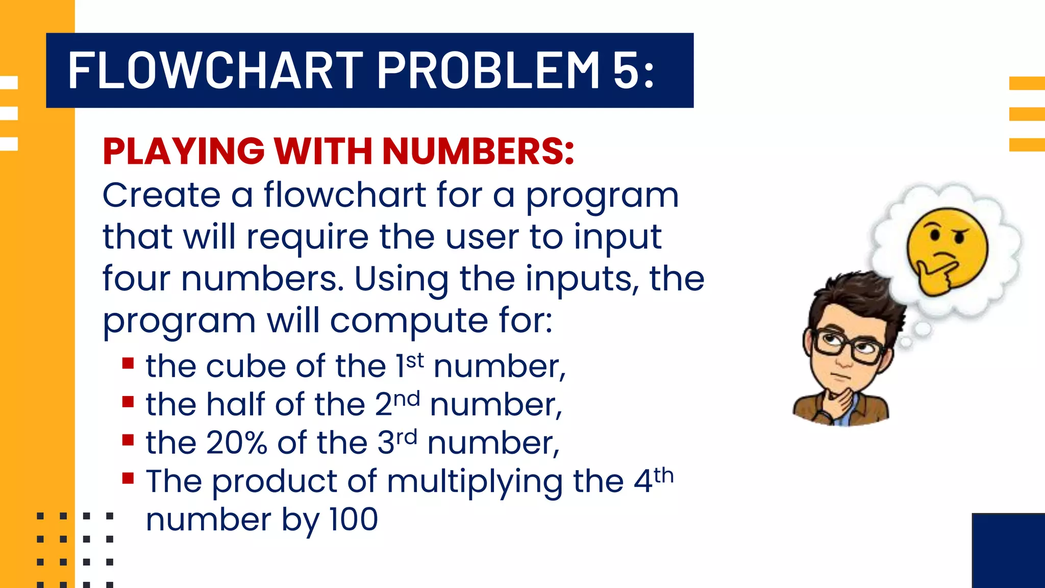 FLOWCHART PROBLEM 5: PLAYING WITH NUMBERS: Create a flowchart for a program that will require the user to input four numbers. Using the inputs, the program will compute for: ▪ the cube of the 1st number, ▪ the half of the 2nd number, ▪ the 20% of the 3rd number, ▪ The product of multiplying the 4th number by 100 