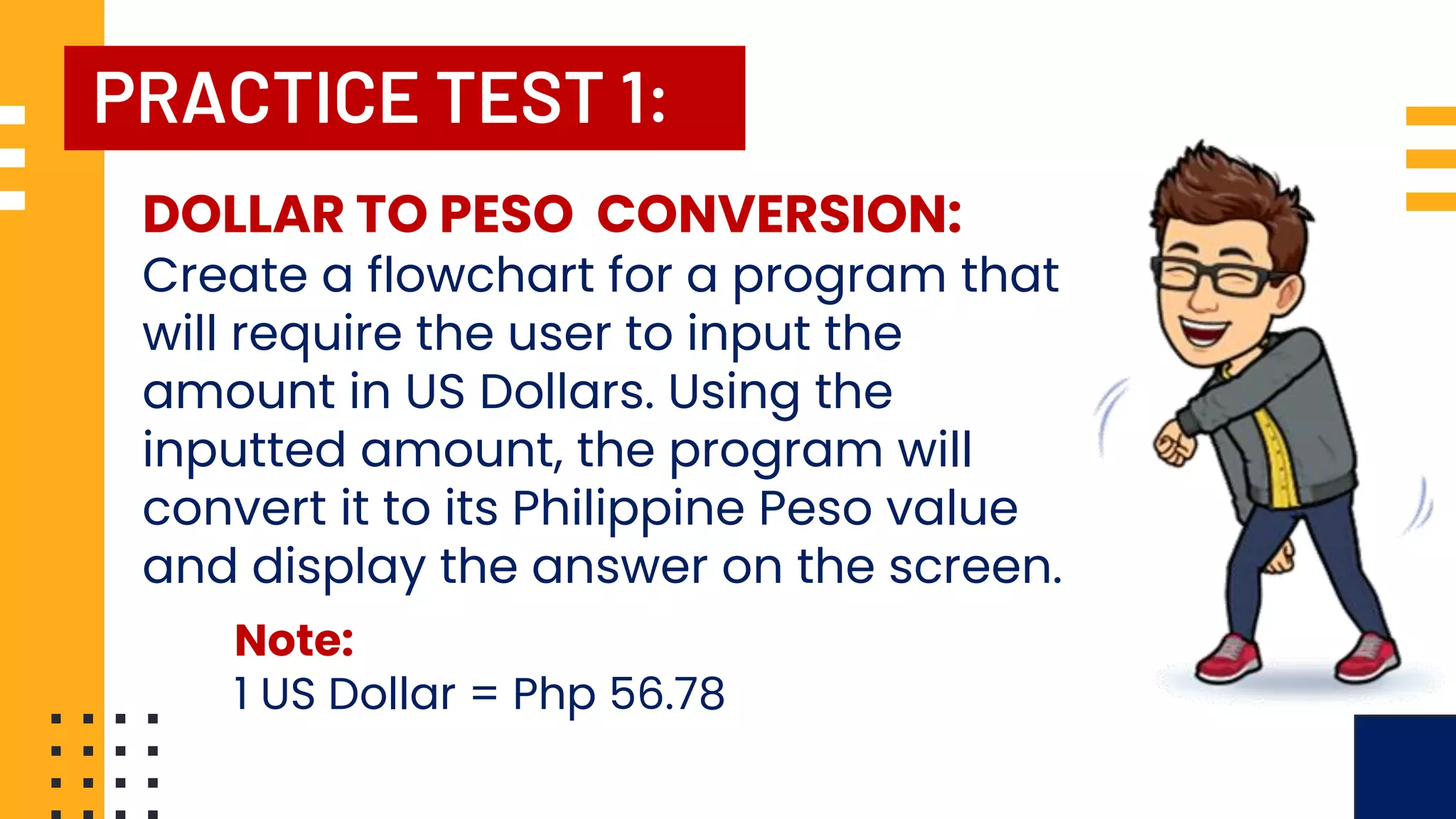 PRACTICE TEST 1: DOLLAR TO PESO CONVERSION: Create a flowchart for a program that will require the user to input the amount in US Dollars. Using the inputted amount, the program will convert it to its Philippine Peso value and display the answer on the screen. Note: 1 US Dollar = Php 56.78 