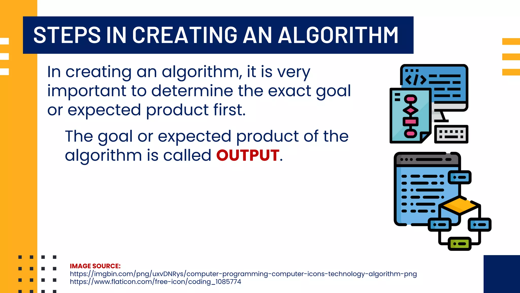 STEPS IN CREATING AN ALGORITHM In creating an algorithm, it is very important to determine the exact goal or expected product first. The goal or expected product of the algorithm is called OUTPUT. IMAGE SOURCE: https://imgbin.com/png/uxvDNRys/computer-programming-computer-icons-technology-algorithm-png https://www.flaticon.com/free-icon/coding_1085774 