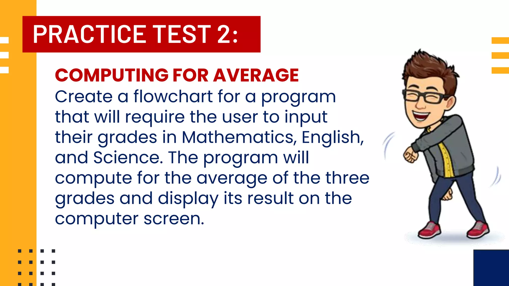 PRACTICE TEST 2: COMPUTING FOR AVERAGE Create a flowchart for a program that will require the user to input their grades in Mathematics, English, and Science. The program will compute for the average of the three grades and display its result on the computer screen. 