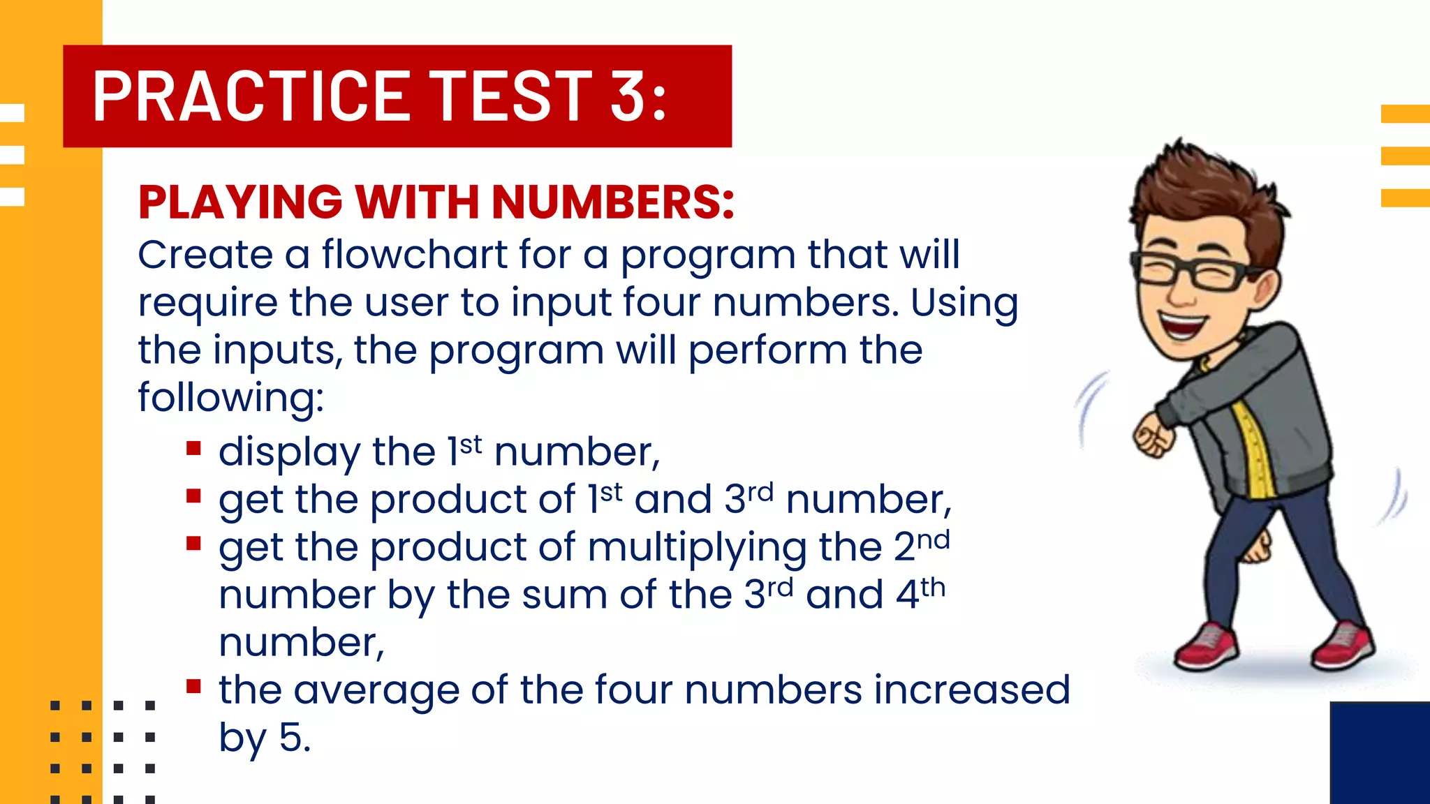 PRACTICE TEST 3: PLAYING WITH NUMBERS: Create a flowchart for a program that will require the user to input four numbers. Using the inputs, the program will perform the following: ▪ display the 1st number, ▪ get the product of 1st and 3rd number, ▪ get the product of multiplying the 2nd number by the sum of the 3rd and 4th number, ▪ the average of the four numbers increased by 5. 