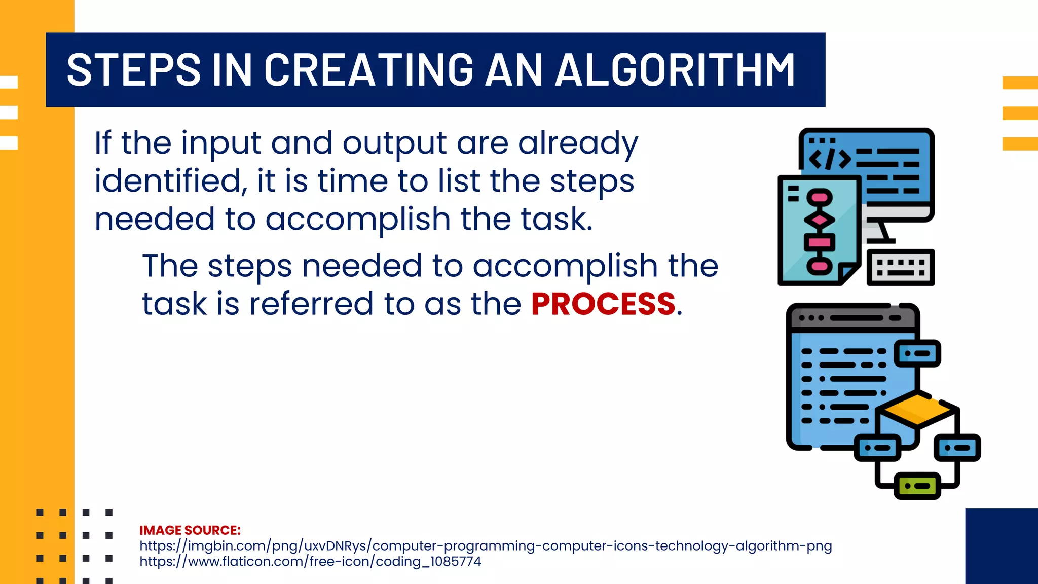 STEPS IN CREATING AN ALGORITHM If the input and output are already identified, it is time to list the steps needed to accomplish the task. The steps needed to accomplish the task is referred to as the PROCESS. IMAGE SOURCE: https://imgbin.com/png/uxvDNRys/computer-programming-computer-icons-technology-algorithm-png https://www.flaticon.com/free-icon/coding_1085774 