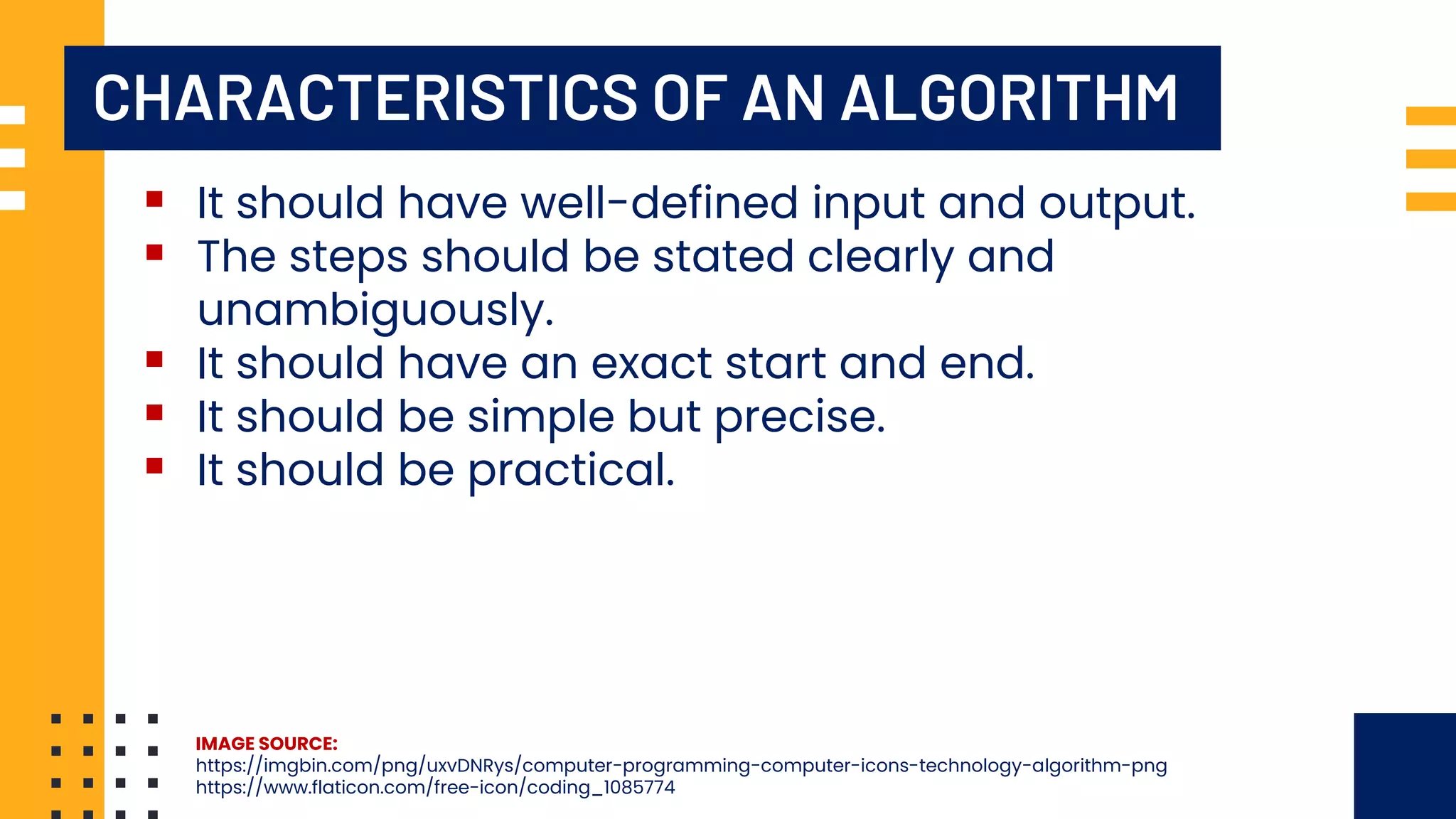 CHARACTERISTICS OF AN ALGORITHM ▪ It should have well-defined input and output. ▪ The steps should be stated clearly and unambiguously. ▪ It should have an exact start and end. ▪ It should be simple but precise. ▪ It should be practical. IMAGE SOURCE: https://imgbin.com/png/uxvDNRys/computer-programming-computer-icons-technology-algorithm-png https://www.flaticon.com/free-icon/coding_1085774 