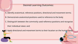 Desired Learning Outcomes:
A. Identify anatomical, reference positions, directional and movement terms;
B. Demonstrate anatomical positions used to reference to the body
C. Distinguish between the commonly used reference positions and recognize
their individual views: and
D. Apply directional and movement terms to their location on the human body
 