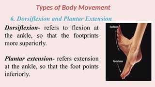 Types of Body Movement
6. Dorsiflexion and Plantar Extension
Dorsiflexion- refers to flexion at
the ankle, so that the footprints
more superiorly.
Plantar extension- refers extension
at the ankle, so that the foot points
inferiorly.
 